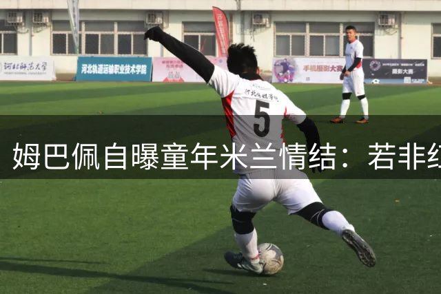 姆巴佩自曝童年米兰情结：若非红黑军团 宁拒意甲赛场